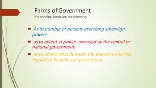 Forms of Government
the principal forms are the following:
 As to number of persons exercising sovereign
powers:
 as to extent of power exercised by the central or
national government:
 as to relationship between the executive and the
legislative branches of government:
 