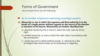 Forms of Government
the principal forms are the following:
 As to number of persons exercising sovereign powers:
(a) Monarchy or one in which the supreme and final authority is in the
hands of a single person without regards to the source of his election
or duration of his tenure. Monarchies are further classified into:
(a) absolute monarchy one or more in which the ruler rules by divine
right.
(b) limited monarchy or one in which the ruler rules in accordance with
the constitution:
(c) Aristocracy one in which political power is exercise by a few
privileged class which known as an aristocracy or oligarchy.
 