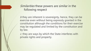 b they are inherent is sovereignty, hence, they can be
exercise even without being expressly granted in the
constitution although the conditions for their exercise
may be regulated and limited by the constitution and
by law.
c. they are ways by which the State interferes with
private rights and property.
Similarities these powers are similar in the
following respect
 