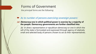 Forms of Government
the principal forms are the following:
 As to number of persons exercising sovereign powers:
(a) Democracy one in which political power is exercise by a majority of
the people. Democracy governments are further classified into:
(b) In direct, representative or republican democracy or one in which the
will of the state is formulated and expressed through agency of relatively
small and selected body of persons chosen to act as their representatives.
 