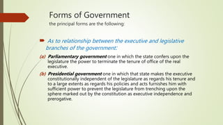 Forms of Government
the principal forms are the following:
 As to relationship between the executive and legislative
branches of the government:
(a) Parliamentary government one in which the state confers upon the
legislature the power to terminate the tenure of office of the real
executive.
(b) Presidential government one in which that state makes the executive
constitutionally independent of the legislature as regards his tenure and
to a large extents as regards his policies and acts furnishes him with
sufficient power to prevent the legislature from trenching upon the
sphere marked out by the constitution as executive independence and
prerogative.
 