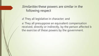 d. They all legislative in character; and
e. They all presuppose an equivalent compensation
received, directly or indirectly, by the person affected b
the exercise of these powers by the government.
Similarities these powers are similar in the
following respect
 