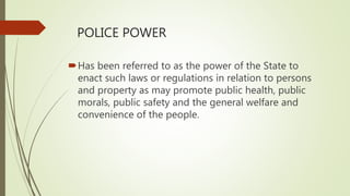 POLICE POWER
Has been referred to as the power of the State to
enact such laws or regulations in relation to persons
and property as may promote public health, public
morals, public safety and the general welfare and
convenience of the people.
 