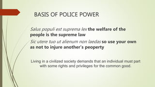 BASIS OF POLICE POWER
Salus populi est suprema lex the welfare of the
people is the supreme law
Sic utere tuo ut alienum non laedas so use your own
as not to injure another’s peoperty
Living in a civilized society demands that an individual must part
with some rights and privileges for the common good.
 