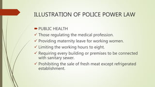 ILLUSTRATION OF POLICE POWER LAW
PUBLIC HEALTH
 Those regulating the medical profession.
 Providing maternity leave for working women.
 Limiting the working hours to eight.
 Requiring every building or premises to be connected
with sanitary sewer.
 Prohibiting the sale of fresh meat except refrigerated
establishment.
 