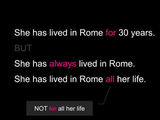 She has lived in Rome for 30 years.
BUT

She has always lived in Rome.
She has lived in Rome all her life.

NOT for all her life

 