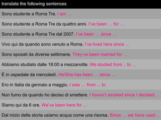 translate the following sentences
Sono studente a Roma Tre. I am …
Sono studente a Roma Tre da quattro anni. I‟ve been … for …
Sono studente a Roma Tre dal 2007. I‟ve been … since …
Vivo qui da quando sono venuto a Roma. I‟ve lived here since …
Sono sposati da diverse settimane. They‟ve been married for …
Abbiamo studiato dalle 18:00 a mezzanotte. We studied from .. to …
È in ospedale da mercoledì. He/She has been … since …
Ero in Italia da gennaio a maggio. I was … from ... to
Non fumo da quando ho deciso di smettere. I haven‟t smoked since I decided…
Siamo qui da 6 ore. We‟ve been here for …
Dal inizio della storia usiamo acqua come una risorsa. Since … we have used ..

 