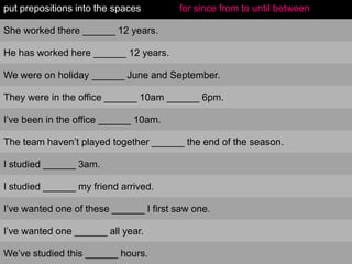 put prepositions into the spaces

for since from to until between

She worked there ______ 12 years.
He has worked here ______ 12 years.
We were on holiday ______ June and September.
They were in the office ______ 10am ______ 6pm.
I‟ve been in the office ______ 10am.
The team haven‟t played together ______ the end of the season.
I studied ______ 3am.
I studied ______ my friend arrived.
I‟ve wanted one of these ______ I first saw one.
I‟ve wanted one ______ all year.
We‟ve studied this ______ hours.

 