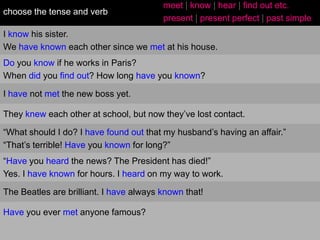 choose the tense and verb

meet | know | hear | find out etc.
present | present perfect | past simple

I know his sister.
We have known each other since we met at his house.
Do you know if he works in Paris?
When did you find out? How long have you known?
I have not met the new boss yet.
They knew each other at school, but now they‟ve lost contact.
“What should I do? I have found out that my husband‟s having an affair.”
“That‟s terrible! Have you known for long?”
“Have you heard the news? The President has died!”
Yes. I have known for hours. I heard on my way to work.
The Beatles are brilliant. I have always known that!
Have you ever met anyone famous?

 