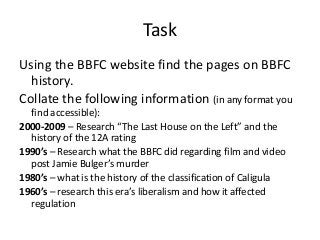 Task
Using the BBFC website find the pages on BBFC
history.
Collate the following information (in any format you
find accessible):
2000-2009 – Research “The Last House on the Left” and the
history of the 12A rating
1990’s – Research what the BBFC did regarding film and video
post Jamie Bulger’s murder
1980’s – what is the history of the classification of Caligula
1960’s – research this era’s liberalism and how it affected
regulation

 