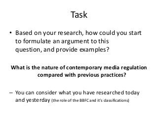 Task
• Based on your research, how could you start
to formulate an argument to this
question, and provide examples?
What is the nature of contemporary media regulation
compared with previous practices?
– You can consider what you have researched today
and yesterday (the role of the BBFC and it’s classifications)

 