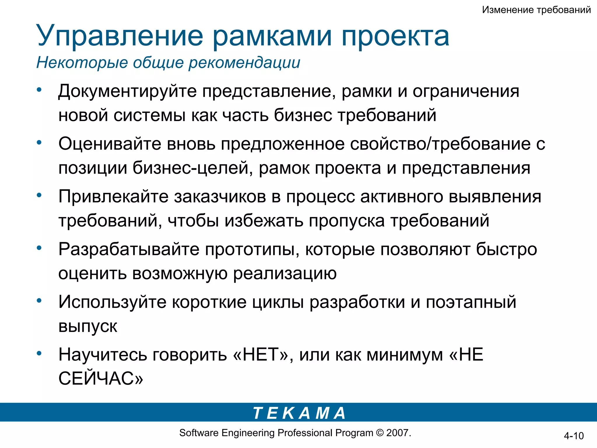 Изменение требований


Управление рамками проекта
Некоторые общие рекомендации
• Документируйте представление, рамки и ограничения
  новой системы как часть бизнес требований
• Оценивайте вновь предложенное свойство/требование с
  позиции бизнес-целей, рамок проекта и представления
• Привлекайте заказчиков в процесс активного выявления
  требований, чтобы избежать пропуска требований
• Разрабатывайте прототипы, которые позволяют быстро
  оценить возможную реализацию
• Используйте короткие циклы разработки и поэтапный
  выпуск
• Научитесь говорить «НЕТ», или как минимум «НЕ
  СЕЙЧАС»
                              TEKAMA
               Software Engineering Professional Program © 2007.                  4-10
 