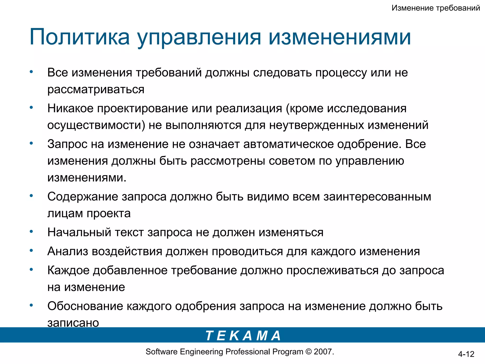 Изменение требований



Политика управления изменениями
•   Все изменения требований должны следовать процессу или не
    рассматриваться
•   Никакое проектирование или реализация (кроме исследования
    осуществимости) не выполняются для неутвержденных изменений
•   Запрос на изменение не означает автоматическое одобрение. Все
    изменения должны быть рассмотрены советом по управлению
    изменениями.
•   Содержание запроса должно быть видимо всем заинтересованным
    лицам проекта
•   Начальный текст запроса не должен изменяться
•   Анализ воздействия должен проводиться для каждого изменения
•   Каждое добавленное требование должно прослеживаться до запроса
    на изменение
•   Обоснование каждого одобрения запроса на изменение должно быть
    записано
                                  TEKAMA
                   Software Engineering Professional Program © 2007.                  4-12
 