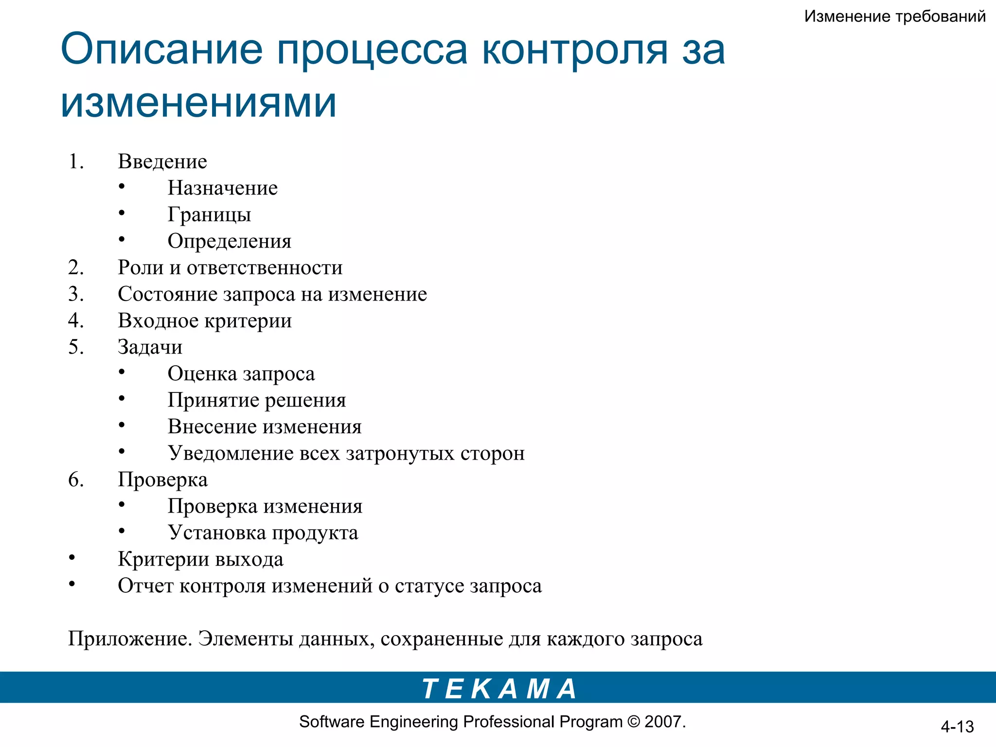 Изменение требований

Описание процесса контроля за
изменениями
1.   Введение
     •    Назначение
     •    Границы
     •    Определения
2.   Роли и ответственности
3.   Состояние запроса на изменение
4.   Входное критерии
5.   Задачи
     •    Оценка запроса
     •    Принятие решения
     •    Внесение изменения
     •    Уведомление всех затронутых сторон
6.   Проверка
     •    Проверка изменения
     •    Установка продукта
•    Критерии выхода
•    Отчет контроля изменений о статусе запроса

Приложение. Элементы данных, сохраненные для каждого запроса

                                     TEKAMA
                      Software Engineering Professional Program © 2007.                  4-13
 