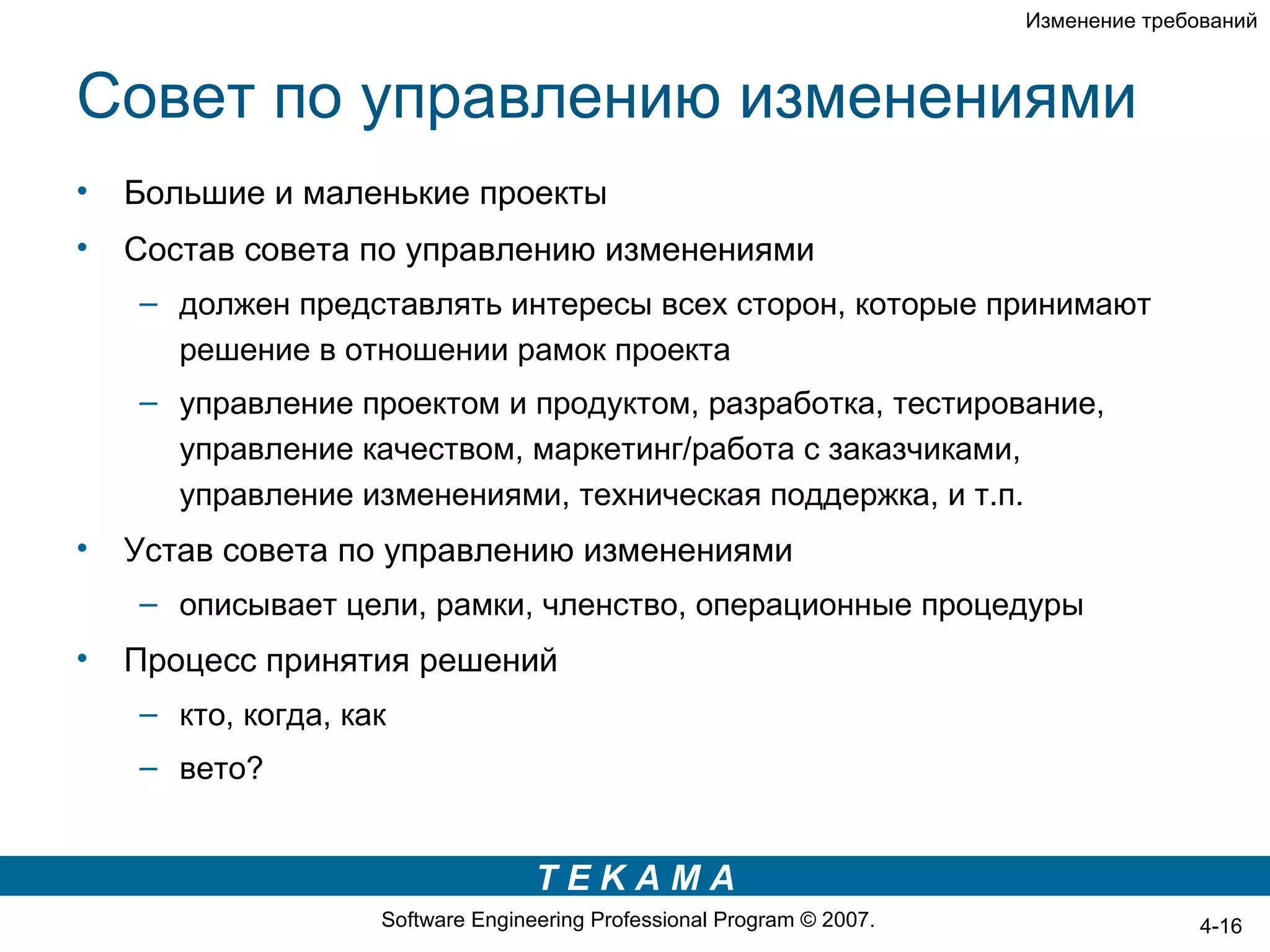 Изменение требований



Совет по управлению изменениями
•   Большие и маленькие проекты
•   Состав совета по управлению изменениями
    – должен представлять интересы всех сторон, которые принимают
      решение в отношении рамок проекта
    – управление проектом и продуктом, разработка, тестирование,
      управление качеством, маркетинг/работа с заказчиками,
      управление изменениями, техническая поддержка, и т.п.
•   Устав совета по управлению изменениями
    – описывает цели, рамки, членство, операционные процедуры
•   Процесс принятия решений
    – кто, когда, как
    – вето?


                                   TEKAMA
                    Software Engineering Professional Program © 2007.                  4-16
 