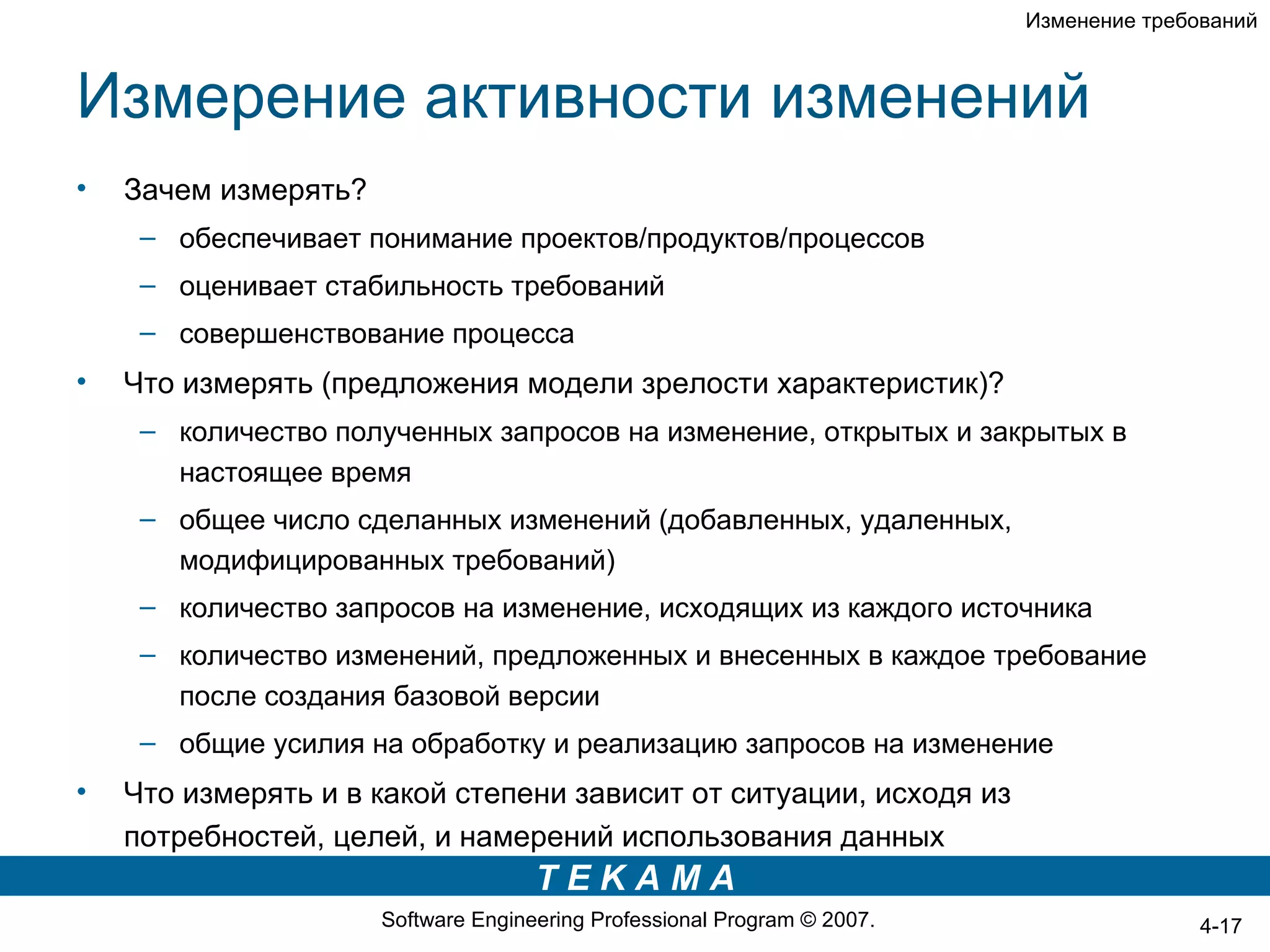 Изменение требований



Измерение активности изменений
•   Зачем измерять?
     – обеспечивает понимание проектов/продуктов/процессов
     – оценивает стабильность требований
     – совершенствование процесса
•   Что измерять (предложения модели зрелости характеристик)?
     – количество полученных запросов на изменение, открытых и закрытых в
       настоящее время
     – общее число сделанных изменений (добавленных, удаленных,
       модифицированных требований)
     – количество запросов на изменение, исходящих из каждого источника
     – количество изменений, предложенных и внесенных в каждое требование
       после создания базовой версии
     – общие усилия на обработку и реализацию запросов на изменение
•   Что измерять и в какой степени зависит от ситуации, исходя из
    потребностей, целей, и намерений использования данных
                                     TEKAMA
                      Software Engineering Professional Program © 2007.                  4-17
 