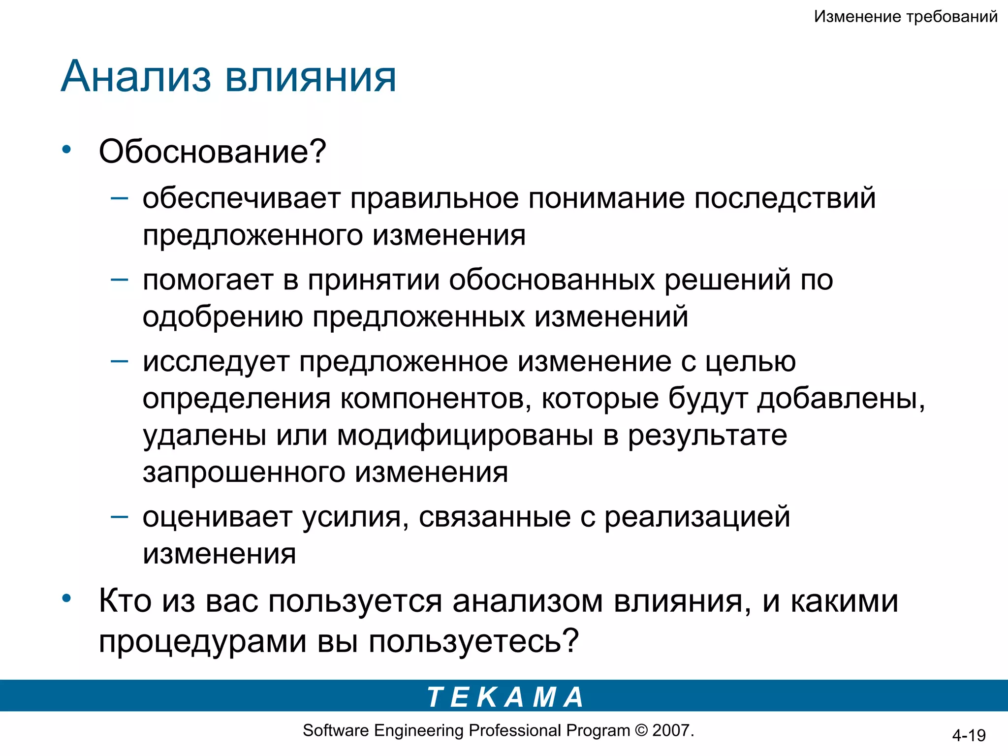 Изменение требований



Анализ влияния
• Обоснование?
   – обеспечивает правильное понимание последствий
     предложенного изменения
   – помогает в принятии обоснованных решений по
     одобрению предложенных изменений
   – исследует предложенное изменение с целью
     определения компонентов, которые будут добавлены,
     удалены или модифицированы в результате
     запрошенного изменения
   – оценивает усилия, связанные с реализацией
     изменения
• Кто из вас пользуется анализом влияния, и какими
  процедурами вы пользуетесь?
                             TEKAMA
              Software Engineering Professional Program © 2007.                  4-19
 