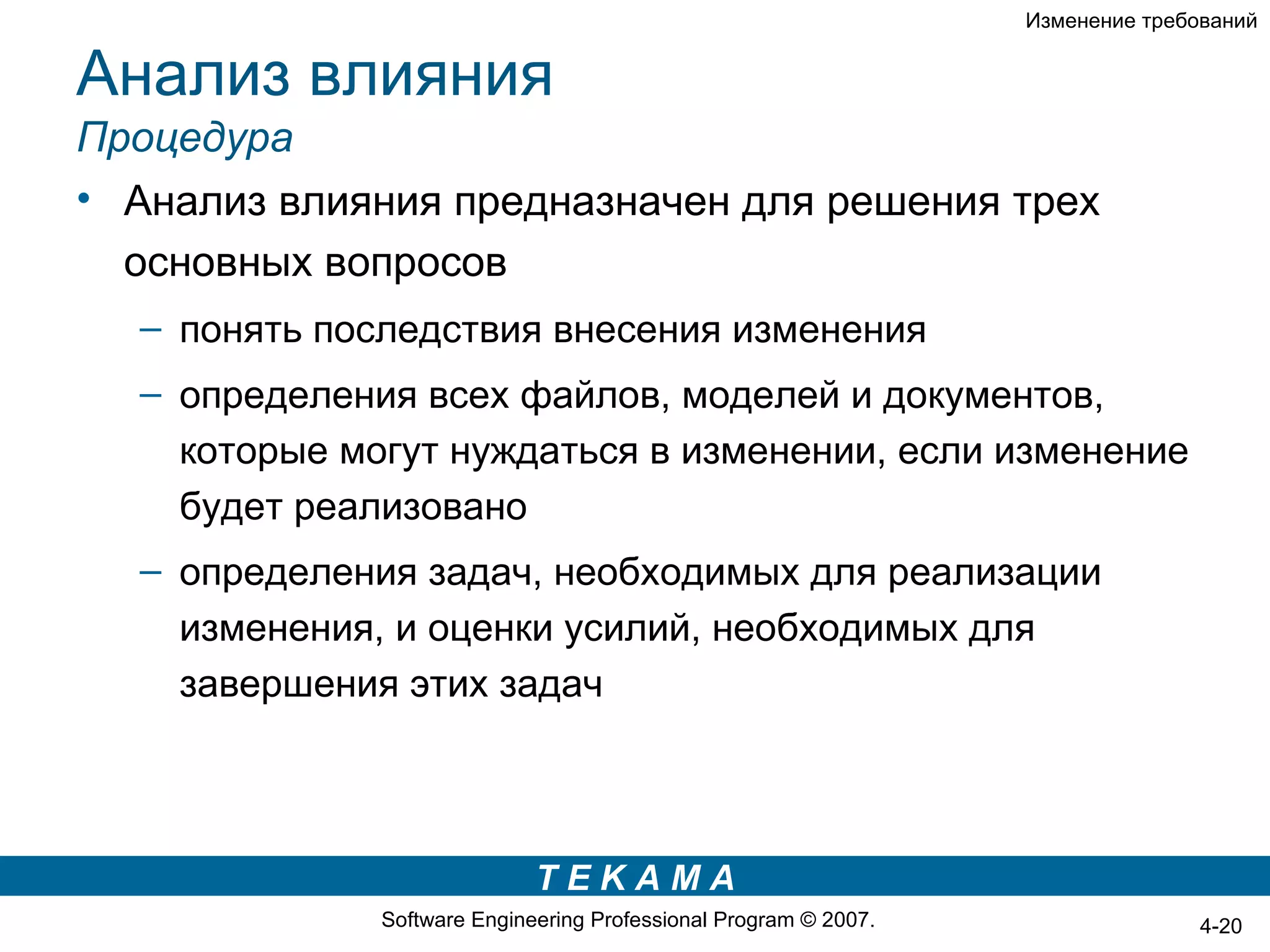 Изменение требований


Анализ влияния
Процедура
• Анализ влияния предназначен для решения трех
  основных вопросов
  – понять последствия внесения изменения
  – определения всех файлов, моделей и документов,
    которые могут нуждаться в изменении, если изменение
    будет реализовано
  – определения задач, необходимых для реализации
    изменения, и оценки усилий, необходимых для
    завершения этих задач



                             TEKAMA
              Software Engineering Professional Program © 2007.                  4-20
 