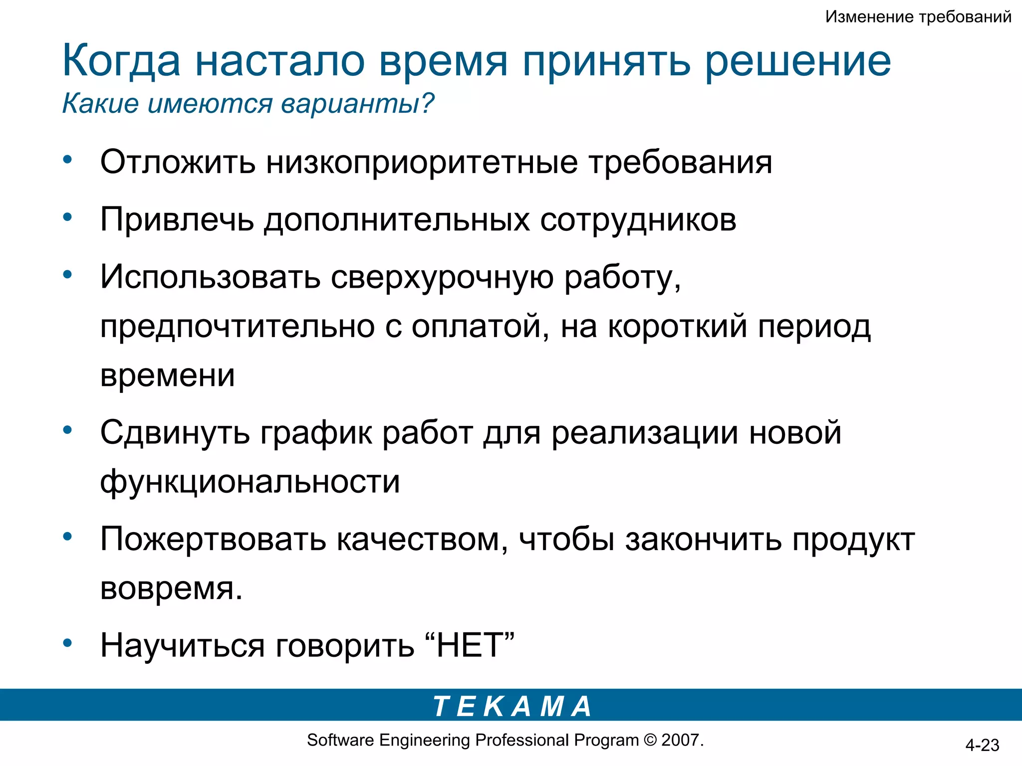 Изменение требований


Когда настало время принять решение
Какие имеются варианты?

• Отложить низкоприоритетные требования
• Привлечь дополнительных сотрудников
• Использовать сверхурочную работу,
  предпочтительно с оплатой, на короткий период
  времени
• Сдвинуть график работ для реализации новой
  функциональности
• Пожертвовать качеством, чтобы закончить продукт
  вовремя.
• Научиться говорить “НЕТ”
                              TEKAMA
               Software Engineering Professional Program © 2007.                  4-23
 