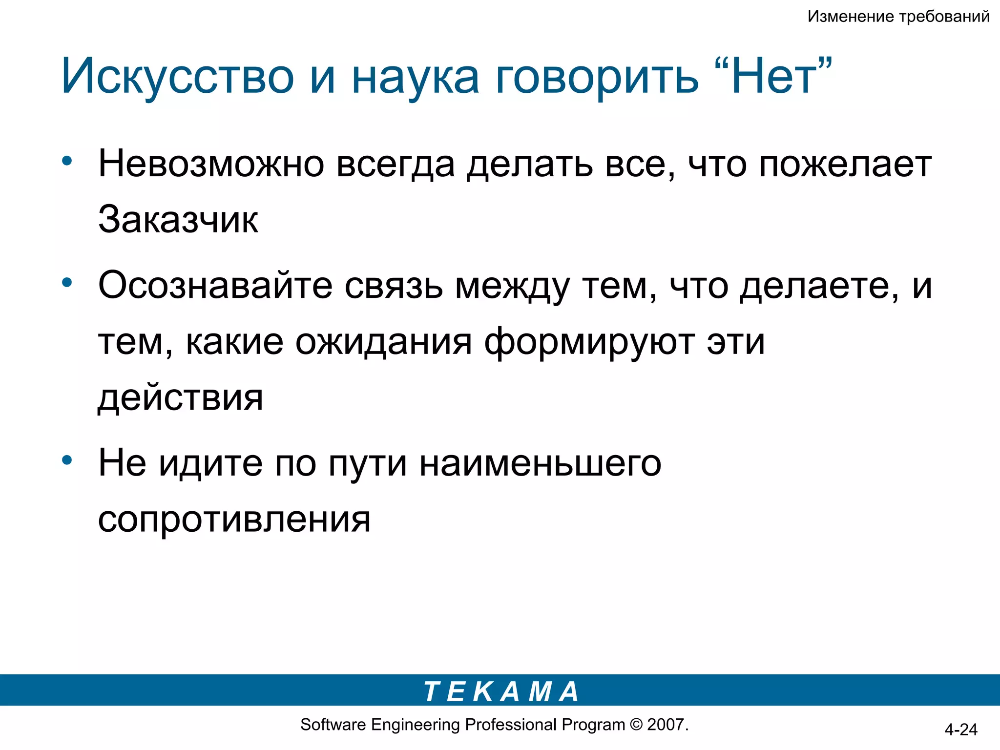 Изменение требований



Искусство и наука говорить “Нет”
• Невозможно всегда делать все, что пожелает
  Заказчик
• Осознавайте связь между тем, что делаете, и
  тем, какие ожидания формируют эти
  действия
• Не идите по пути наименьшего
  сопротивления



                           TEKAMA
            Software Engineering Professional Program © 2007.                  4-24
 