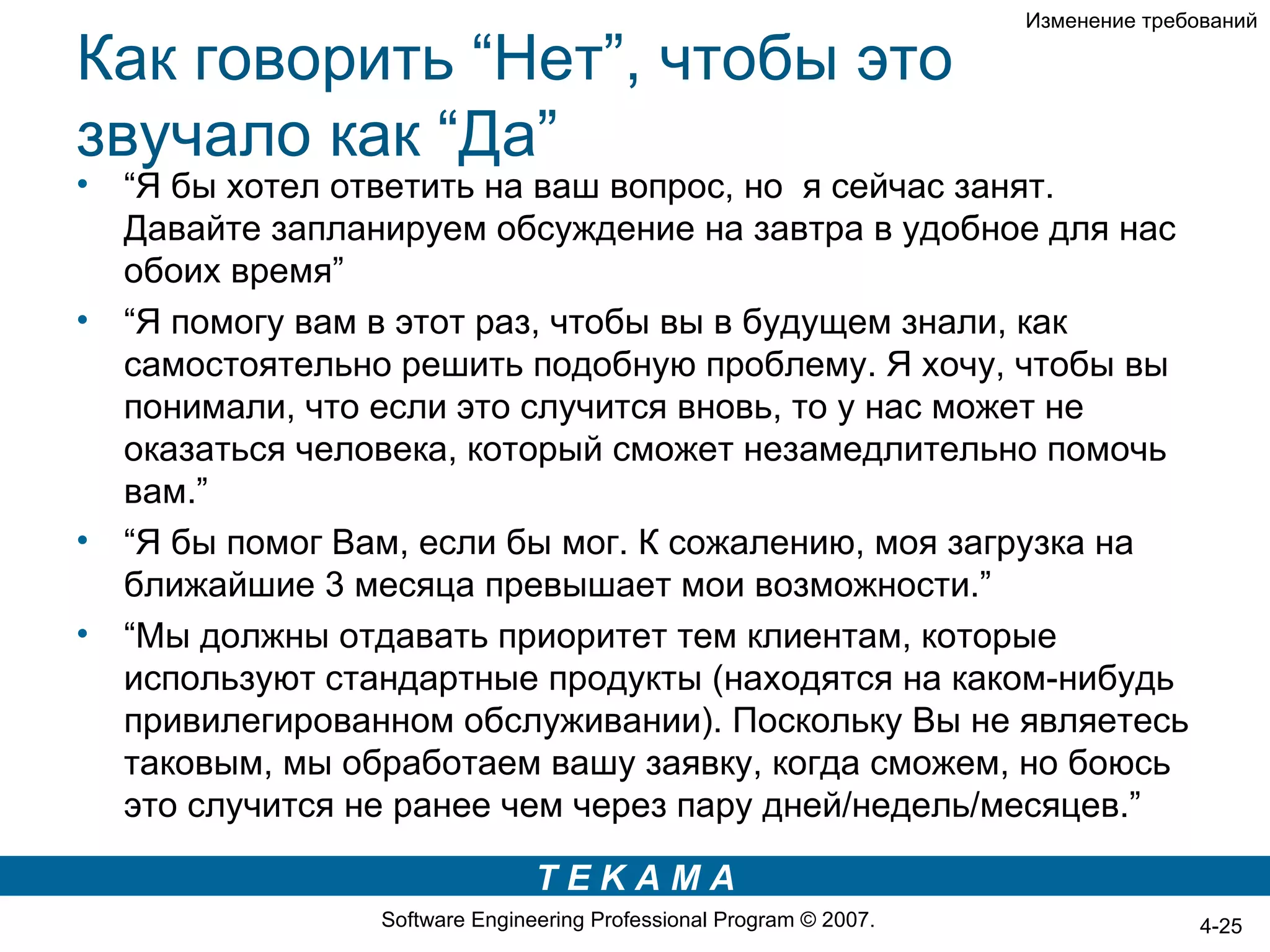 Изменение требований

Как говорить “Нет”, чтобы это
звучало как “Да”
•   “Я бы хотел ответить на ваш вопрос, но я сейчас занят.
    Давайте запланируем обсуждение на завтра в удобное для нас
    обоих время”
•   “Я помогу вам в этот раз, чтобы вы в будущем знали, как
    самостоятельно решить подобную проблему. Я хочу, чтобы вы
    понимали, что если это случится вновь, то у нас может не
    оказаться человека, который сможет незамедлительно помочь
    вам.”
•   “Я бы помог Вам, если бы мог. К сожалению, моя загрузка на
    ближайшие 3 месяца превышает мои возможности.”
•   “Мы должны отдавать приоритет тем клиентам, которые
    используют стандартные продукты (находятся на каком-нибудь
    привилегированном обслуживании). Поскольку Вы не являетесь
    таковым, мы обработаем вашу заявку, когда сможем, но боюсь
    это случится не ранее чем через пару дней/недель/месяцев.”

                                 TEKAMA
                  Software Engineering Professional Program © 2007.                  4-25
 