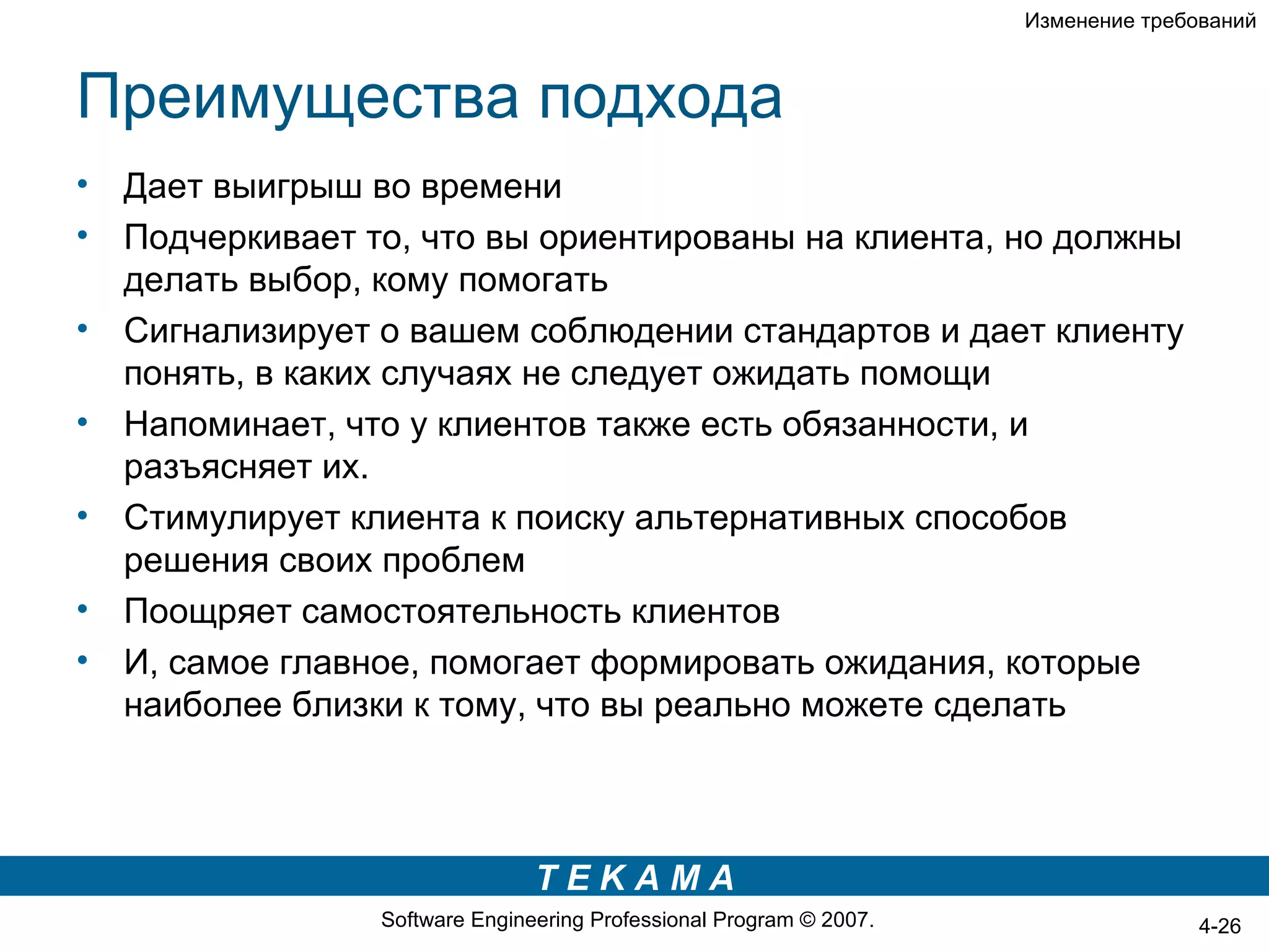 Изменение требований



Преимущества подхода
•   Дает выигрыш во времени
•   Подчеркивает то, что вы ориентированы на клиента, но должны
    делать выбор, кому помогать
•   Сигнализирует о вашем соблюдении стандартов и дает клиенту
    понять, в каких случаях не следует ожидать помощи
•   Напоминает, что у клиентов также есть обязанности, и
    разъясняет их.
•   Стимулирует клиента к поиску альтернативных способов
    решения своих проблем
•   Поощряет самостоятельность клиентов
•   И, самое главное, помогает формировать ожидания, которые
    наиболее близки к тому, что вы реально можете сделать



                                 TEKAMA
                  Software Engineering Professional Program © 2007.                  4-26
 