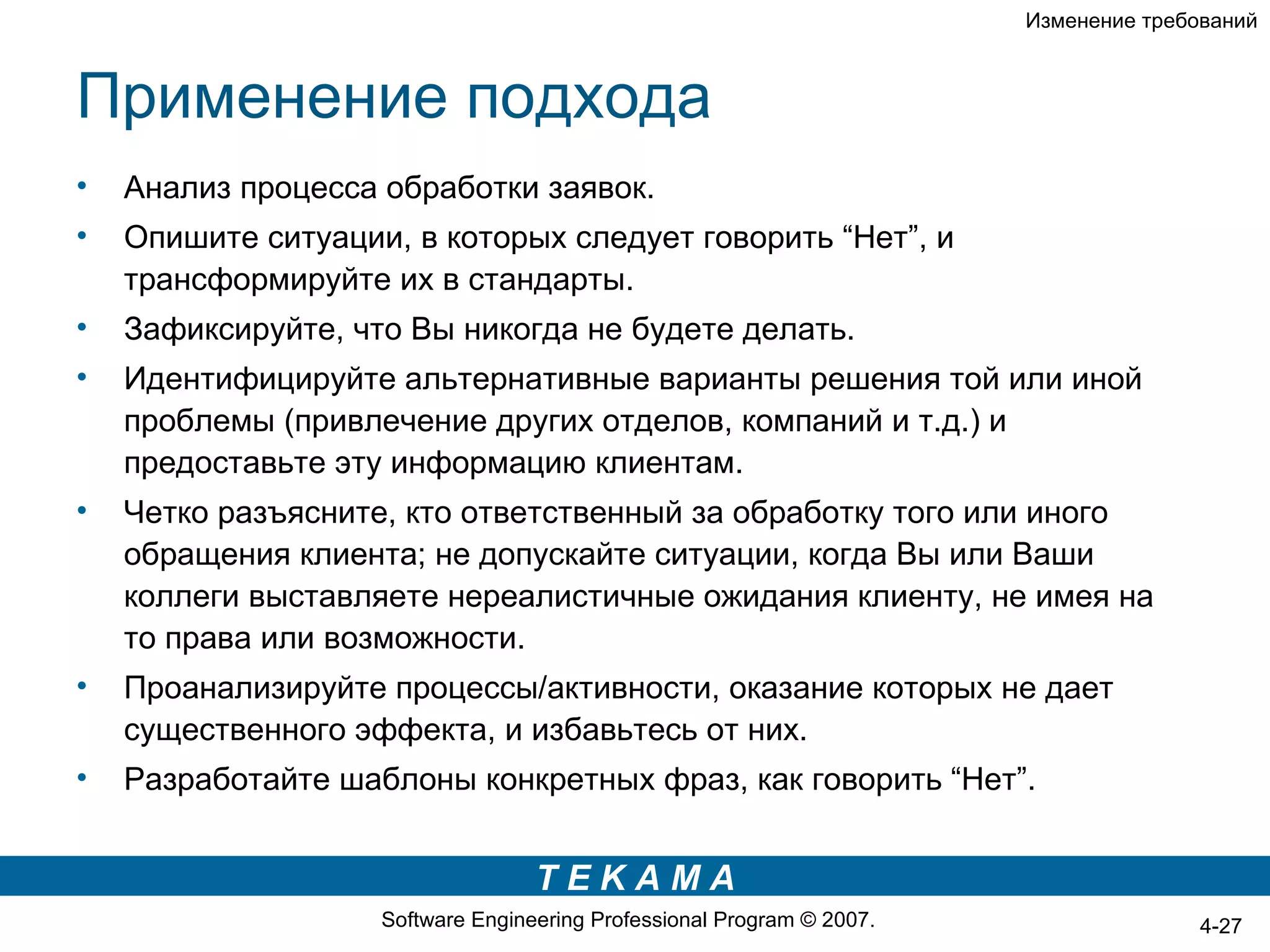 Изменение требований



Применение подхода
•   Анализ процесса обработки заявок.
•   Опишите ситуации, в которых следует говорить “Нет”, и
    трансформируйте их в стандарты.
•   Зафиксируйте, что Вы никогда не будете делать.
•   Идентифицируйте альтернативные варианты решения той или иной
    проблемы (привлечение других отделов, компаний и т.д.) и
    предоставьте эту информацию клиентам.
•   Четко разъясните, кто ответственный за обработку того или иного
    обращения клиента; не допускайте ситуации, когда Вы или Ваши
    коллеги выставляете нереалистичные ожидания клиенту, не имея на
    то права или возможности.
•   Проанализируйте процессы/активности, оказание которых не дает
    существенного эффекта, и избавьтесь от них.
•   Разработайте шаблоны конкретных фраз, как говорить “Нет”.


                                   TEKAMA
                    Software Engineering Professional Program © 2007.                  4-27
 