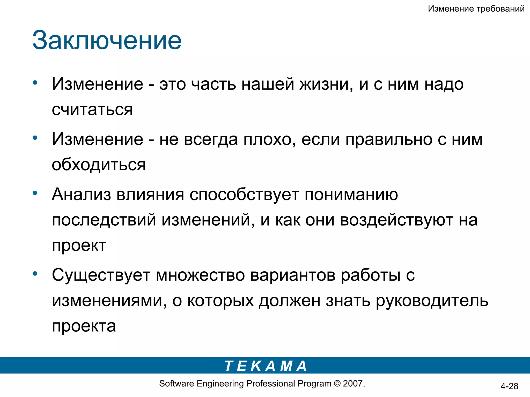 Изменение требований



Заключение
• Изменение - это часть нашей жизни, и с ним надо
  считаться
• Изменение - не всегда плохо, если правильно с ним
  обходиться
• Анализ влияния способствует пониманию
  последствий изменений, и как они воздействуют на
  проект
• Существует множество вариантов работы с
  изменениями, о которых должен знать руководитель
  проекта

                             TEKAMA
              Software Engineering Professional Program © 2007.                  4-28
 