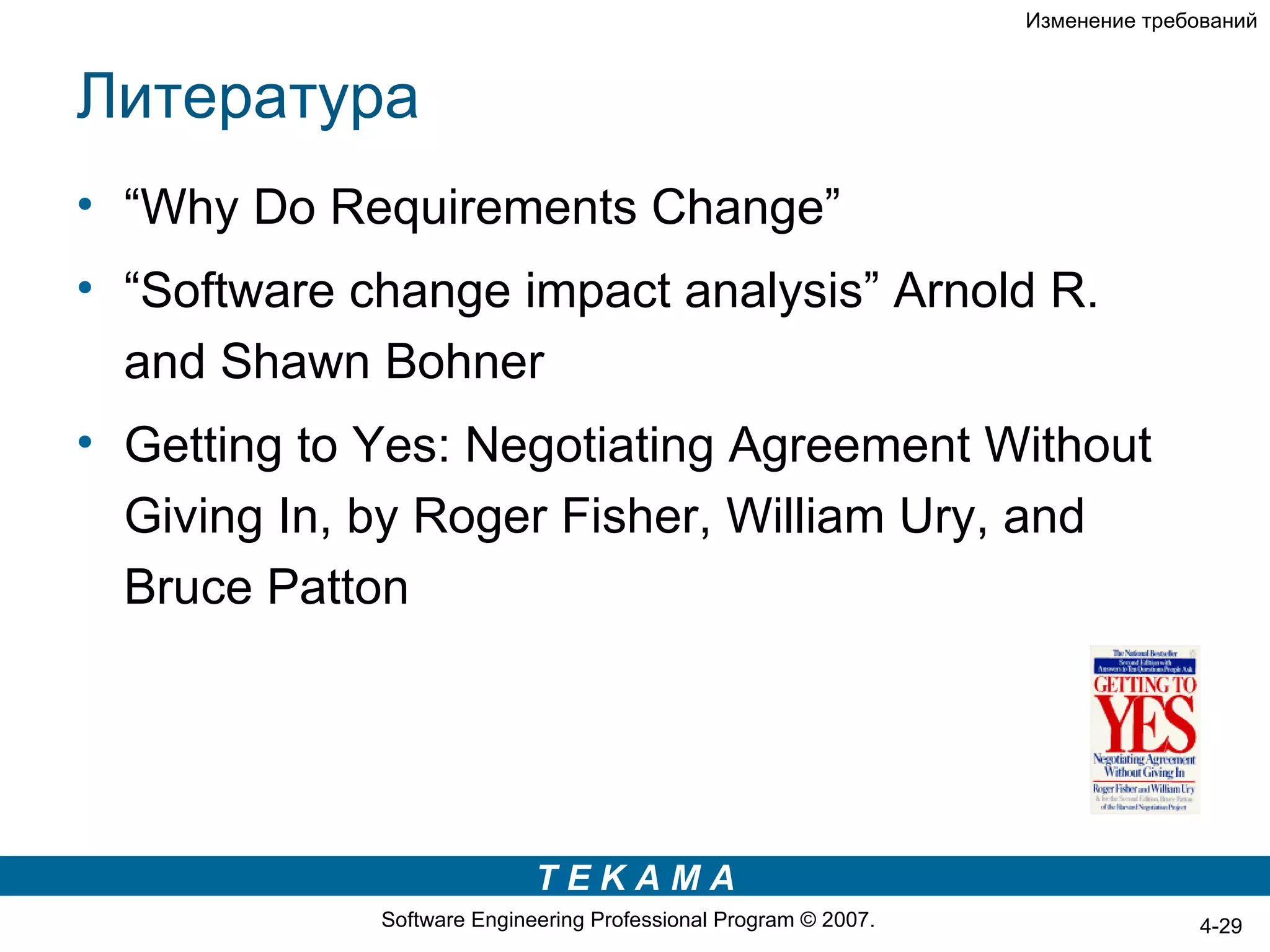 Изменение требований



Литература
• “Why Do Requirements Change”
• “Software change impact analysis” Arnold R.
  and Shawn Bohner
• Getting to Yes: Negotiating Agreement Without
  Giving In, by Roger Fisher, William Ury, and
  Bruce Patton




                            TEKAMA
             Software Engineering Professional Program © 2007.                  4-29
 