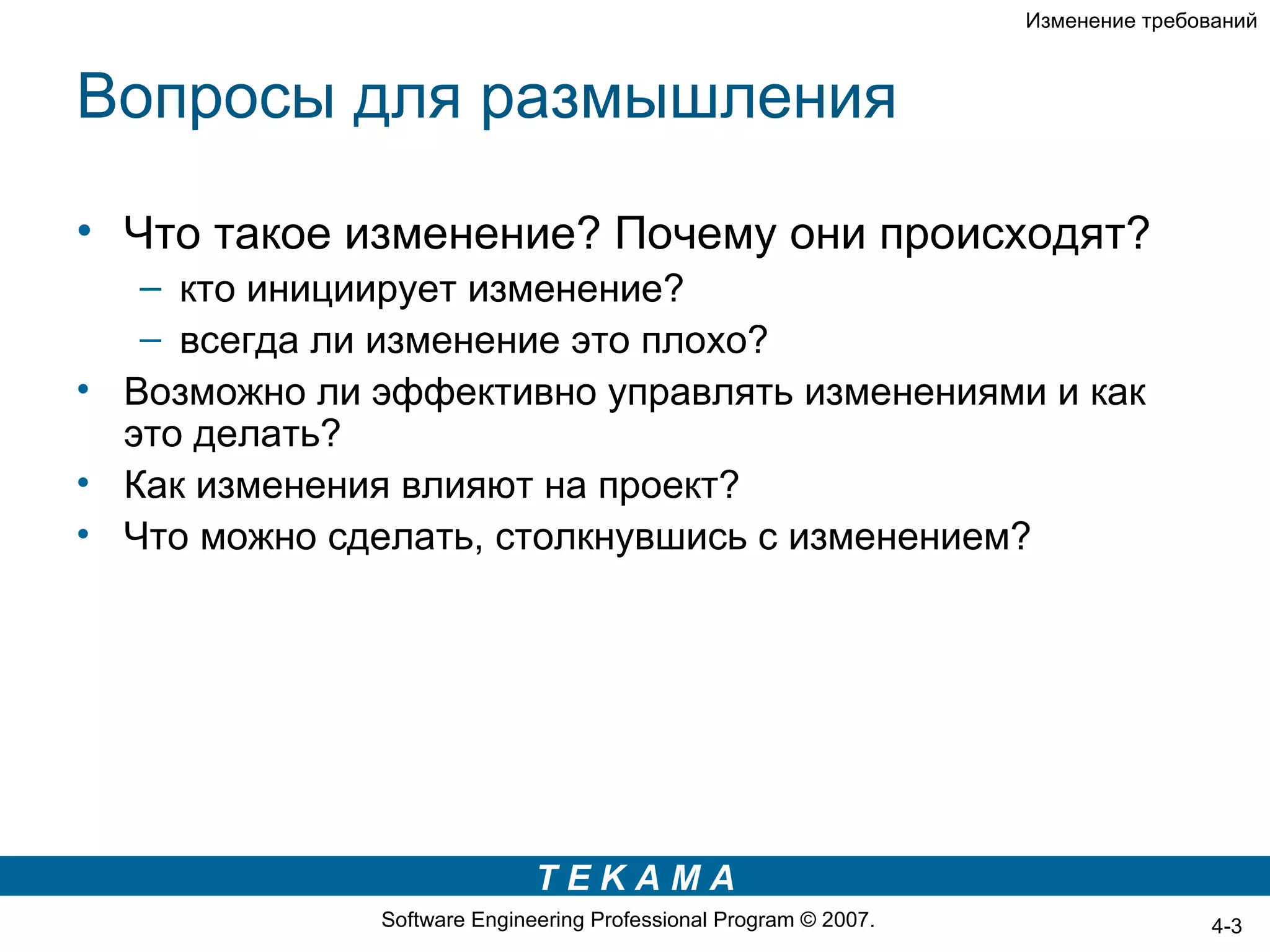 Изменение требований



Вопросы для размышления

• Что такое изменение? Почему они происходят?
   – кто инициирует изменение?
   – всегда ли изменение это плохо?
• Возможно ли эффективно управлять изменениями и как
  это делать?
• Как изменения влияют на проект?
• Что можно сделать, столкнувшись с изменением?




                             TEKAMA
              Software Engineering Professional Program © 2007.                   4-3
 