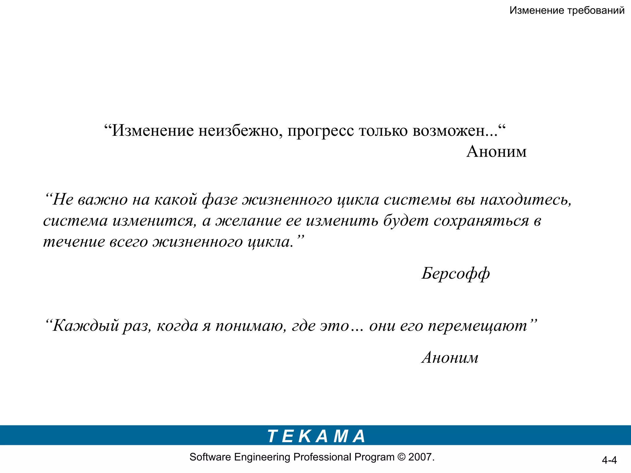 Изменение требований




       “Изменение неизбежно, прогресс только возможен...“
                                                   Аноним

“Не важно на какой фазе жизненного цикла системы вы находитесь,
система изменится, а желание ее изменить будет сохраняться в
течение всего жизненного цикла.”
                                                               Берсофф

“Каждый раз, когда я понимаю, где это… они его перемещают”
                                                               Аноним



                                TEKAMA
                 Software Engineering Professional Program © 2007.                       4-4
 