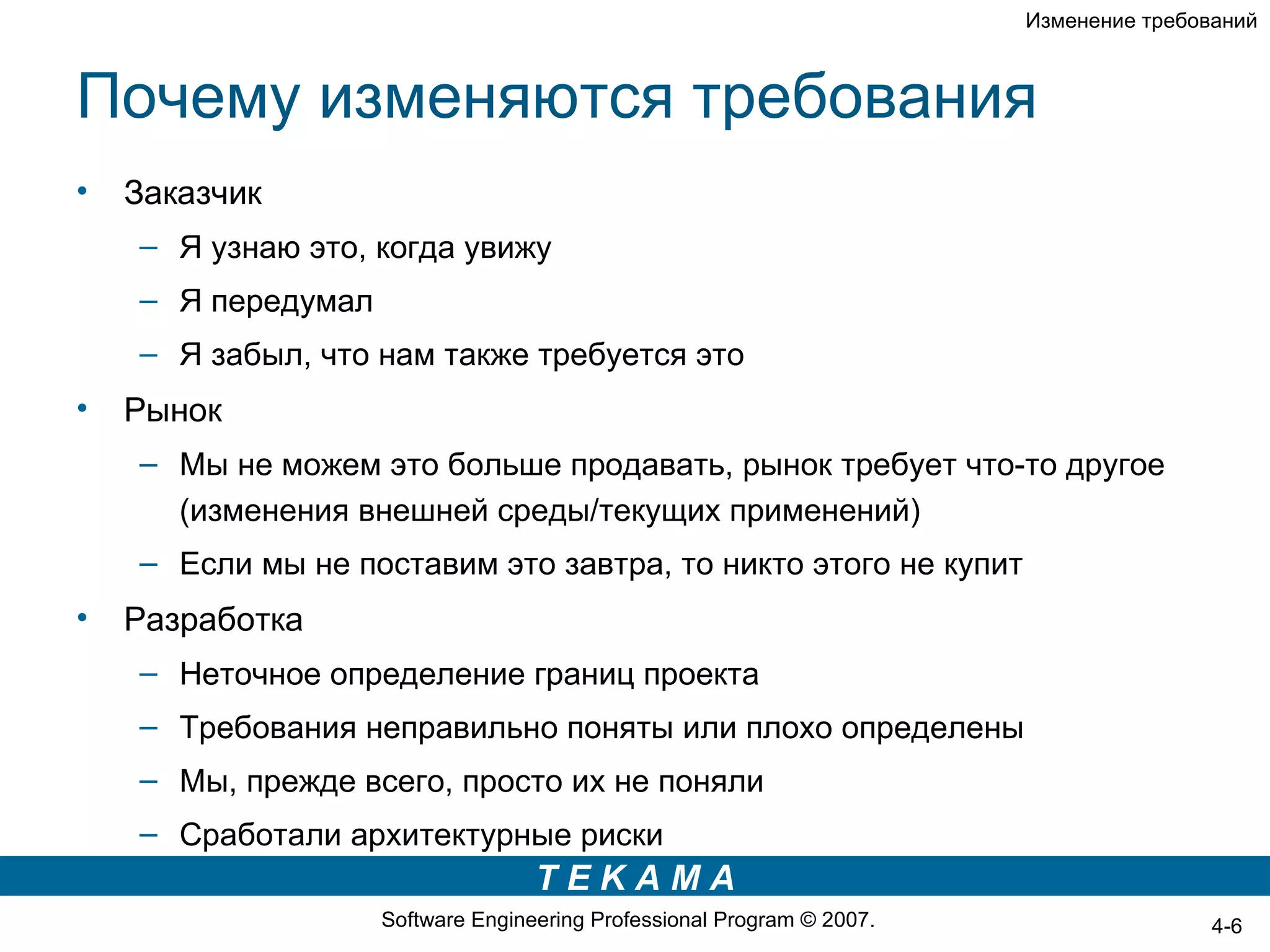 Изменение требований



Почему изменяются требования
•   Заказчик
    – Я узнаю это, когда увижу
    – Я передумал
    – Я забыл, что нам также требуется это
•   Рынок
    – Мы не можем это больше продавать, рынок требует что-то другое
      (изменения внешней среды/текущих применений)
    – Если мы не поставим это завтра, то никто этого не купит
•   Разработка
    – Неточное определение границ проекта
    – Требования неправильно поняты или плохо определены
    – Мы, прежде всего, просто их не поняли
    – Сработали архитектурные риски
                                   TEKAMA
                    Software Engineering Professional Program © 2007.                   4-6
 