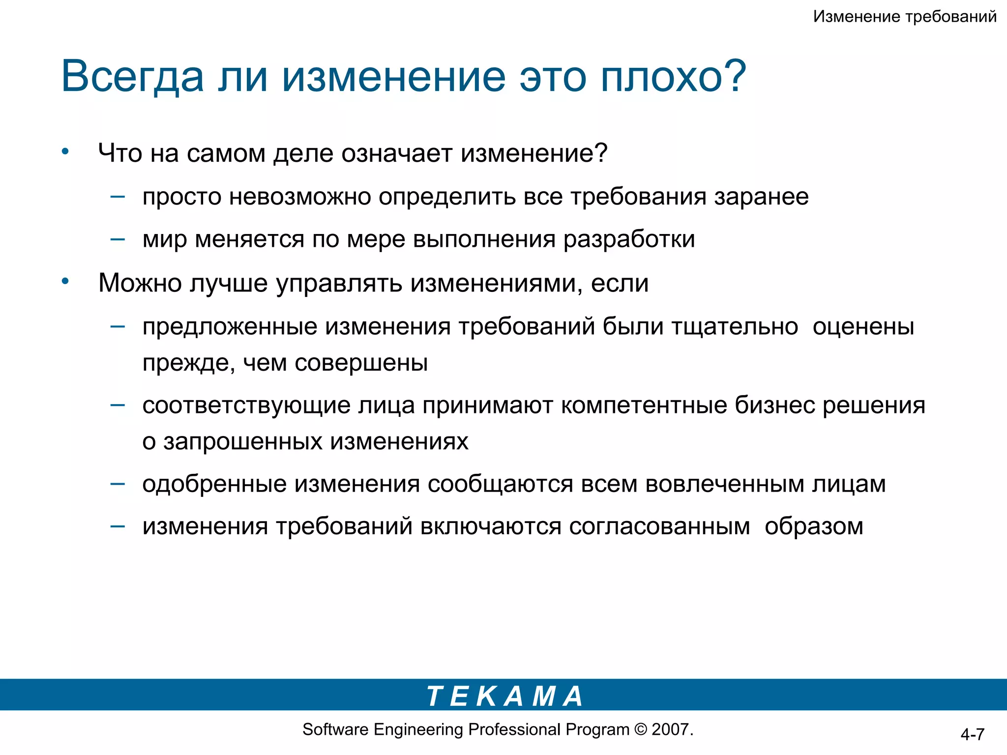 Изменение требований



Всегда ли изменение это плохо?
•   Что на самом деле означает изменение?
    – просто невозможно определить все требования заранее
    – мир меняется по мере выполнения разработки
•   Можно лучше управлять изменениями, если
    – предложенные изменения требований были тщательно оценены
      прежде, чем совершены
    – соответствующие лица принимают компетентные бизнес решения
      о запрошенных изменениях
    – одобренные изменения сообщаются всем вовлеченным лицам
    – изменения требований включаются согласованным образом




                                 TEKAMA
                  Software Engineering Professional Program © 2007.                   4-7
 