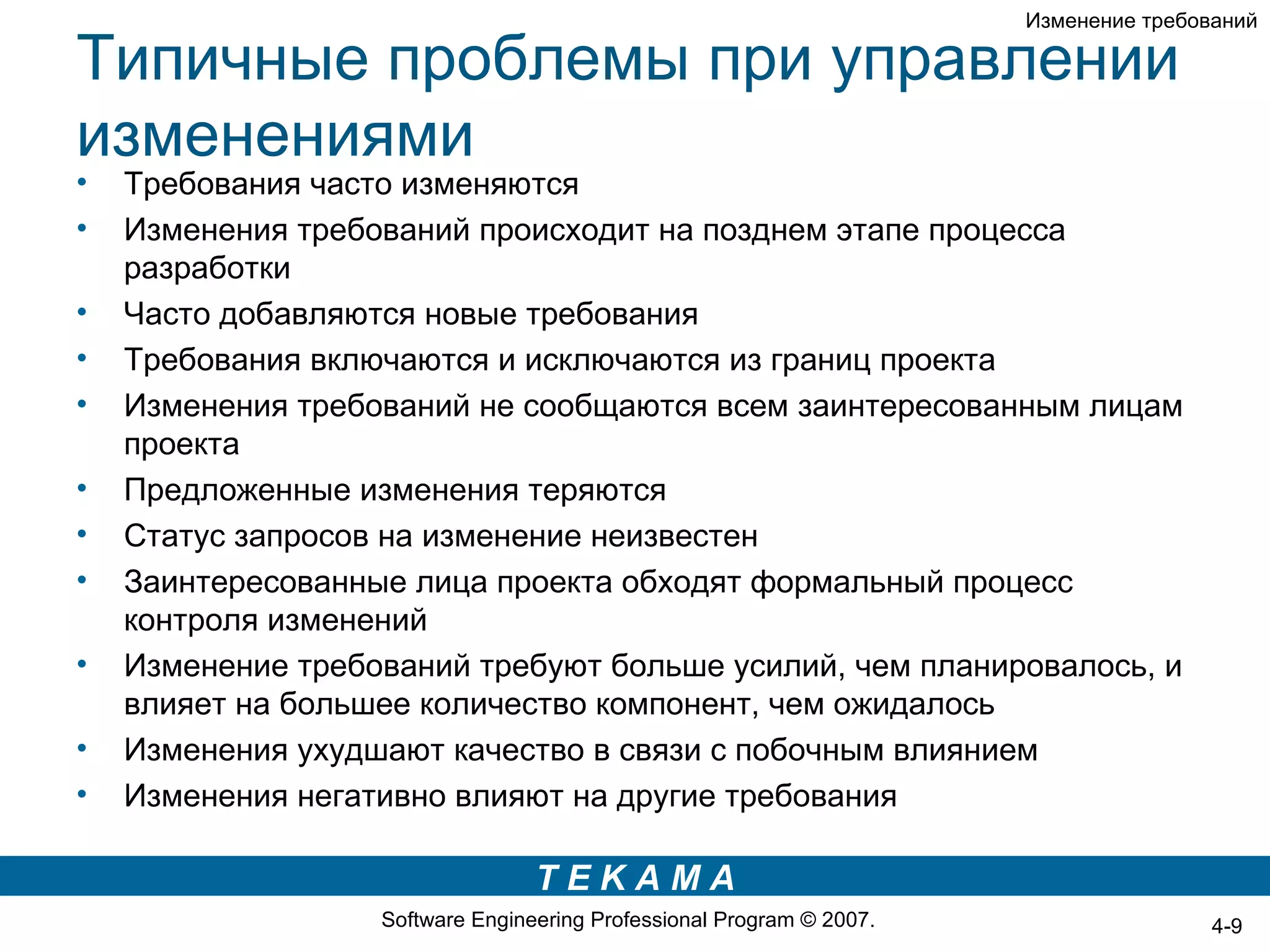 Изменение требований

Типичные проблемы при управлении
изменениями
•   Требования часто изменяются
•   Изменения требований происходит на позднем этапе процесса
    разработки
•   Часто добавляются новые требования
•   Требования включаются и исключаются из границ проекта
•   Изменения требований не сообщаются всем заинтересованным лицам
    проекта
•   Предложенные изменения теряются
•   Статус запросов на изменение неизвестен
•   Заинтересованные лица проекта обходят формальный процесс
    контроля изменений
•   Изменение требований требуют больше усилий, чем планировалось, и
    влияет на большее количество компонент, чем ожидалось
•   Изменения ухудшают качество в связи с побочным влиянием
•   Изменения негативно влияют на другие требования

                                  TEKAMA
                   Software Engineering Professional Program © 2007.                   4-9
 