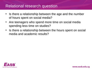 Relational research question
• Is there a relationship between the age and the number
  of hours spent on social media?
• Are teenagers who spend more time on social media
  spending less time on studies?
• Is there a relationship between the hours spent on social
  media and academic results?
 