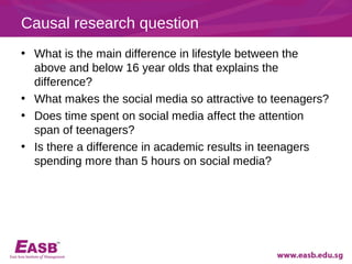 Causal research question
• What is the main difference in lifestyle between the
  above and below 16 year olds that explains the
  difference?
• What makes the social media so attractive to teenagers?
• Does time spent on social media affect the attention
  span of teenagers?
• Is there a difference in academic results in teenagers
  spending more than 5 hours on social media?
 