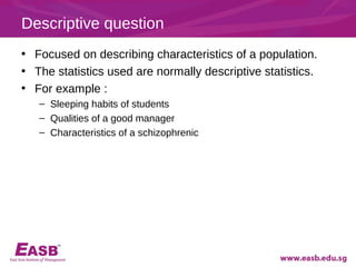 Descriptive question
• Focused on describing characteristics of a population.
• The statistics used are normally descriptive statistics.
• For example :
   – Sleeping habits of students
   – Qualities of a good manager
   – Characteristics of a schizophrenic
 