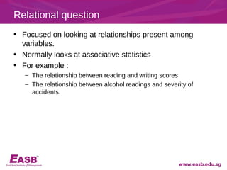 Relational question
• Focused on looking at relationships present among
  variables.
• Normally looks at associative statistics
• For example :
   – The relationship between reading and writing scores
   – The relationship between alcohol readings and severity of
     accidents.
 