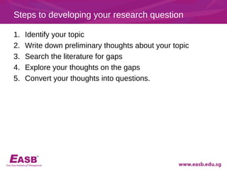 Steps to developing your research question

1.   Identify your topic
2.   Write down preliminary thoughts about your topic
3.   Search the literature for gaps
4.   Explore your thoughts on the gaps
5.   Convert your thoughts into questions.
 