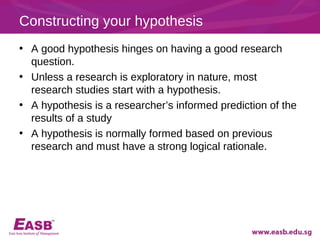 Constructing your hypothesis
• A good hypothesis hinges on having a good research
  question.
• Unless a research is exploratory in nature, most
  research studies start with a hypothesis.
• A hypothesis is a researcher’s informed prediction of the
  results of a study
• A hypothesis is normally formed based on previous
  research and must have a strong logical rationale.
 