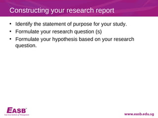Constructing your research report
• Identify the statement of purpose for your study.
• Formulate your research question (s)
• Formulate your hypothesis based on your research
  question.
 