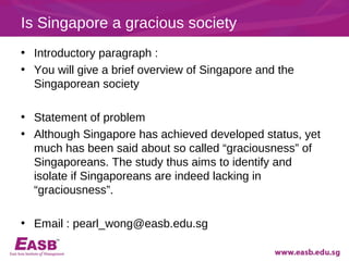 Is Singapore a gracious society
• Introductory paragraph :
• You will give a brief overview of Singapore and the
  Singaporean society

• Statement of problem
• Although Singapore has achieved developed status, yet
  much has been said about so called “graciousness” of
  Singaporeans. The study thus aims to identify and
  isolate if Singaporeans are indeed lacking in
  “graciousness”.

• Email : pearl_wong@easb.edu.sg
 