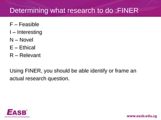 Determining what research to do :FINER
F – Feasible
I – Interesting
N – Novel
E – Ethical
R – Relevant

Using FINER, you should be able identify or frame an
actual research question.
 