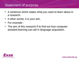 Statement of purpose
• A sentence which states what you want to learn about in
  a research.
• It other words, it is your aim.
• For example :
• The aim of this research if to find out how computer
  assisted learning can aid in language acquisition.
 