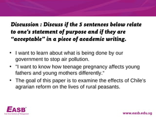 Discussion : Discuss if the 5 sentences below relate
to one’s statement of purpose and if they are
“acceptable” in a piece of academic writing.

• I want to learn about what is being done by our
  government to stop air pollution.
• "I want to know how teenage pregnancy affects young
  fathers and young mothers differently.“
• The goal of this paper is to examine the effects of Chile's
  agrarian reform on the lives of rural peasants.
 