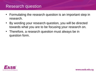 Research question
• Formulating the research question is an important step in
  research.
• By wording your research question, you will be directed
  towards what you are to be focusing your research on.
• Therefore, a research question must always be in
  question form.
 