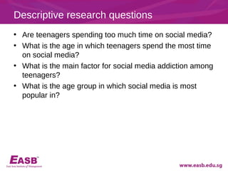 Descriptive research questions
• Are teenagers spending too much time on social media?
• What is the age in which teenagers spend the most time
  on social media?
• What is the main factor for social media addiction among
  teenagers?
• What is the age group in which social media is most
  popular in?
 