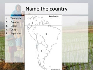 Name the country
1. Columbia
2. Ecuador
3. Brazil
4. Chile
5. Argentina
1
3
2
4
5
 