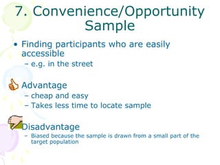 7. Convenience/Opportunity
         Sample
• Finding participants who are easily
  accessible
  – e.g. in the street

• Advantage
  – cheap and easy
  – Takes less time to locate sample

• Disadvantage
  – Biased because the sample is drawn from a small part of the
    target population
 