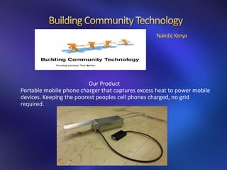 Our Product
Portable mobile phone charger that captures excess heat to power mobile
devices. Keeping the poorest peoples cell phones charged, no grid
required.
 
